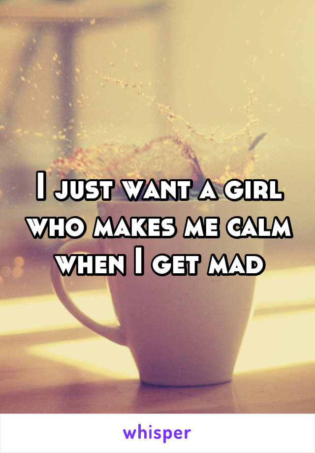 I just want a girl who makes me calm when I get mad