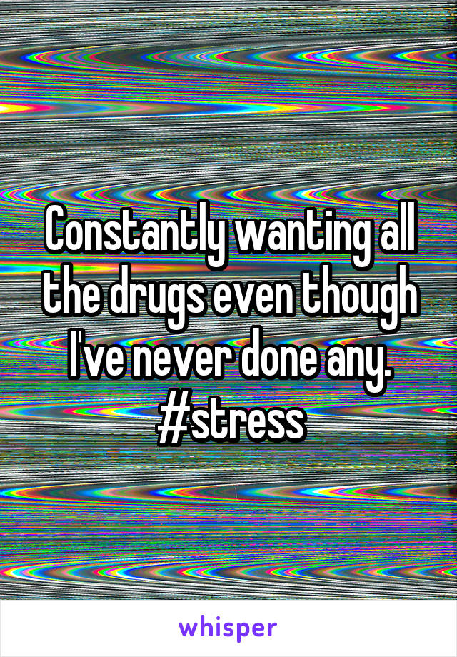 Constantly wanting all the drugs even though I've never done any. #stress