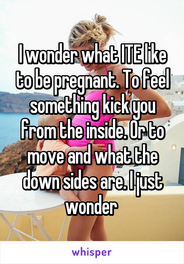 I wonder what ITE like to be pregnant. To feel something kick you from the inside. Or to move and what the down sides are. I just wonder 