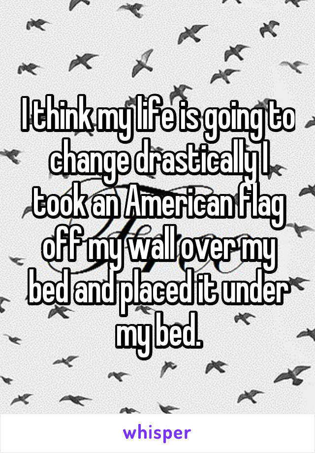 I think my life is going to change drastically I took an American flag off my wall over my bed and placed it under my bed.