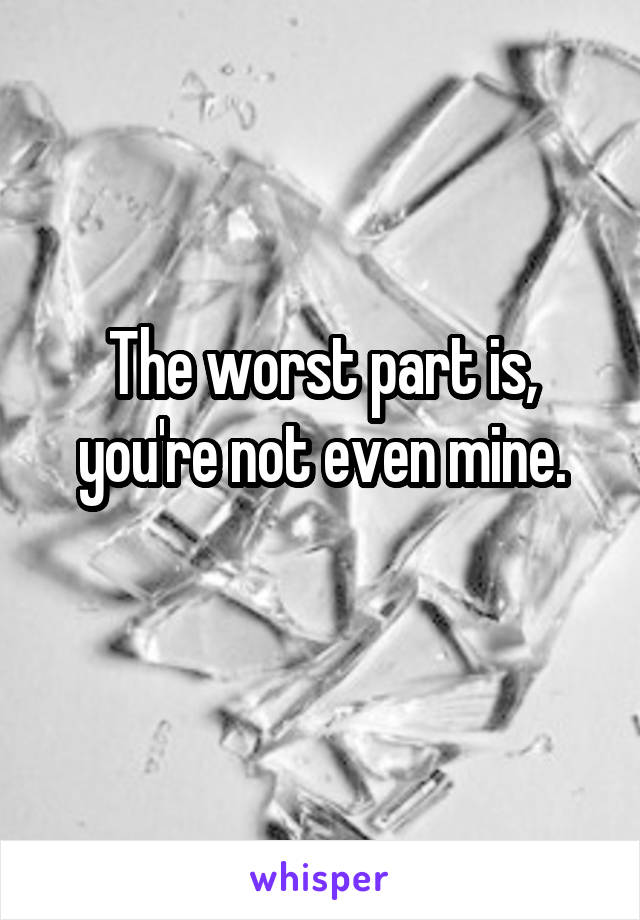 The worst part is, you're not even mine.
