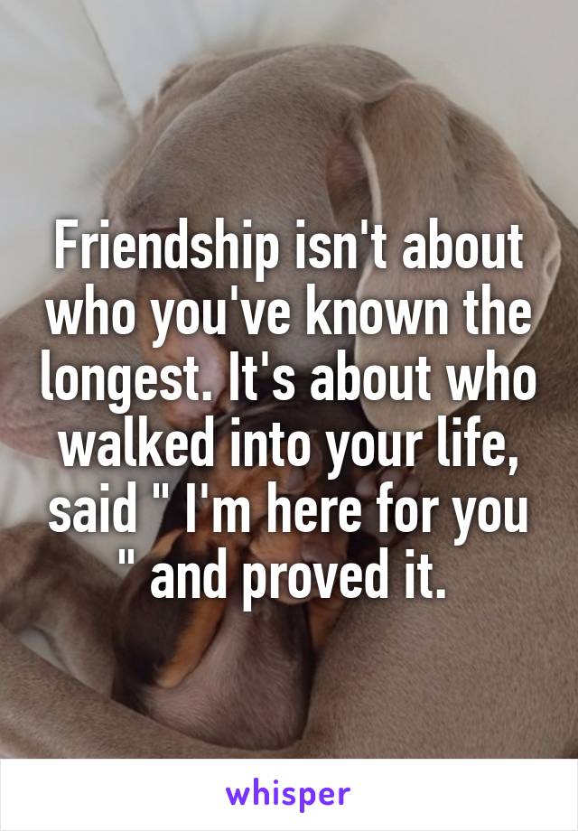 Friendship isn't about who you've known the longest. It's about who walked into your life, said " I'm here for you " and proved it. 