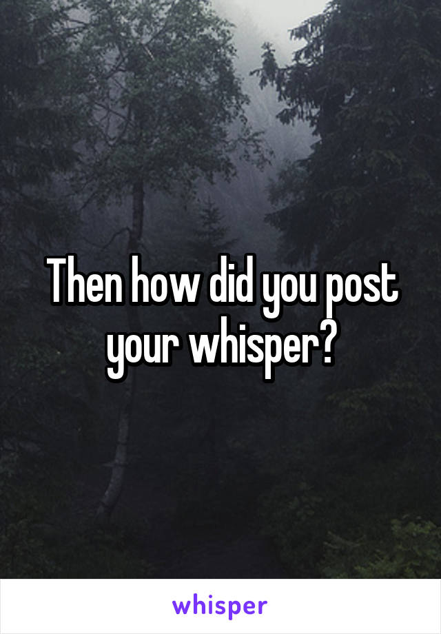 Then how did you post your whisper?