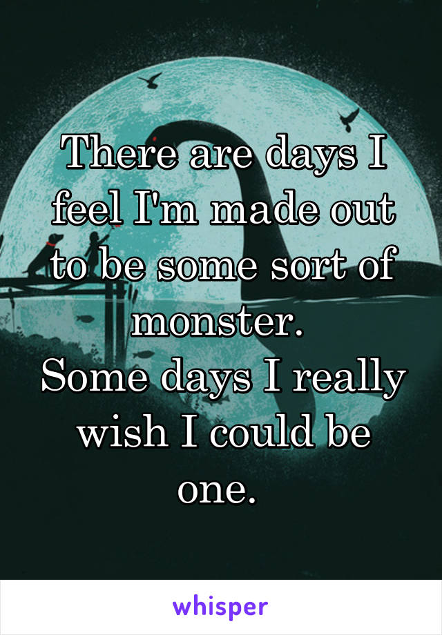 There are days I feel I'm made out to be some sort of monster. 
Some days I really wish I could be one. 