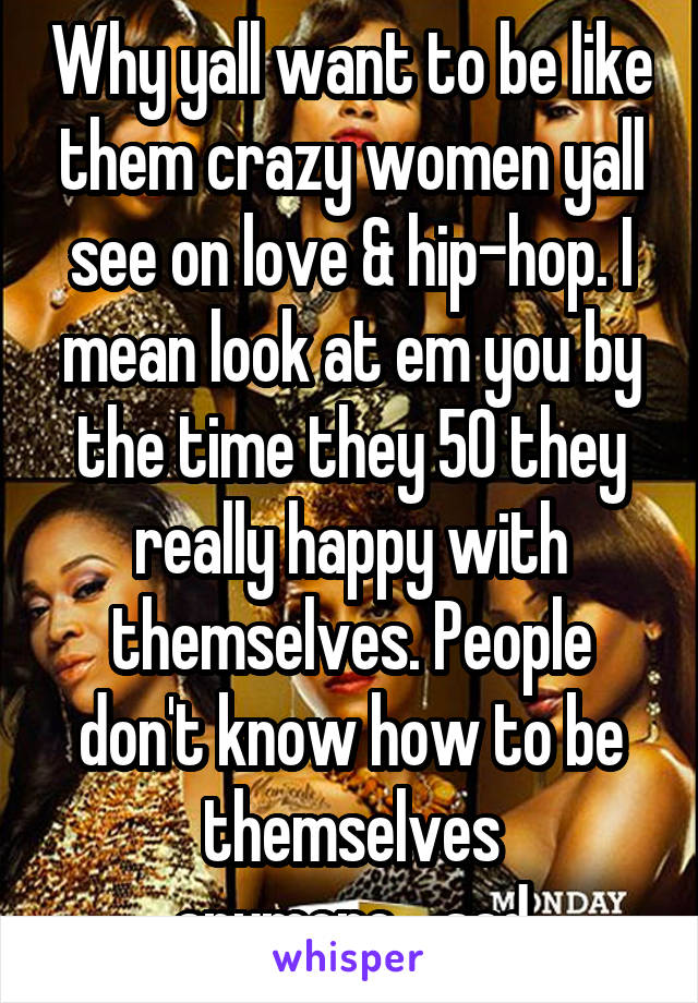 Why yall want to be like them crazy women yall see on love & hip-hop. I mean look at em you by the time they 50 they really happy with themselves. People don't know how to be themselves anymore....sad