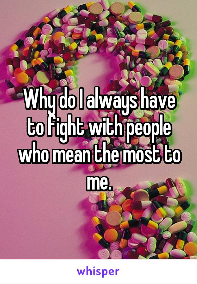 Why do I always have to fight with people who mean the most to me.