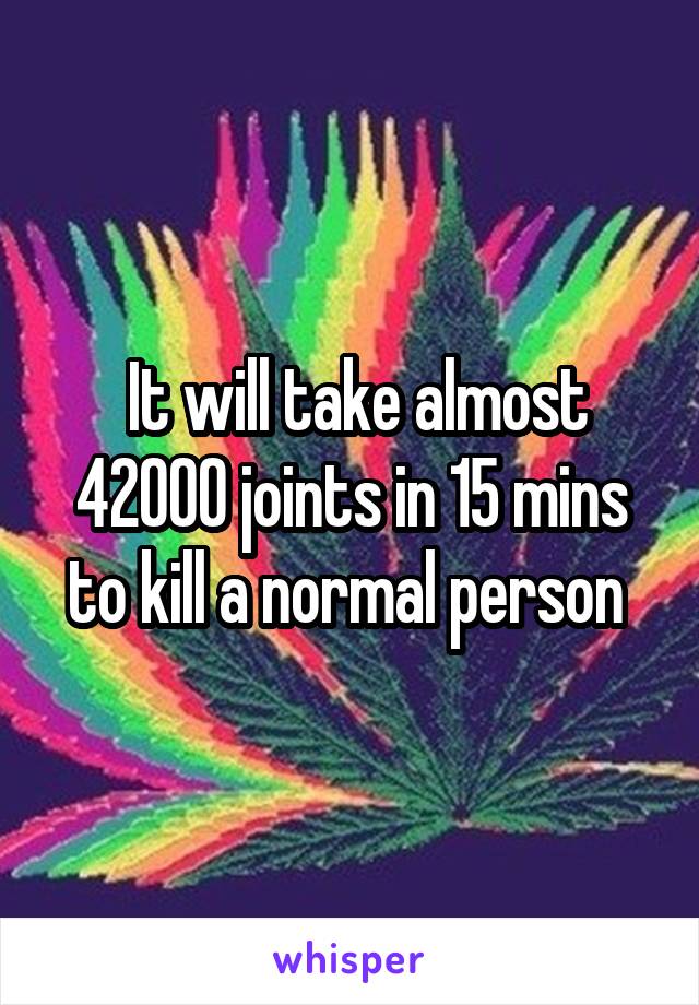  It will take almost 42000 joints in 15 mins to kill a normal person 