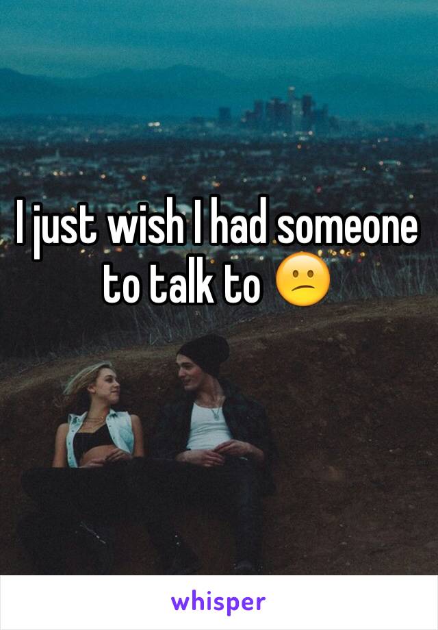 I just wish I had someone to talk to 😕