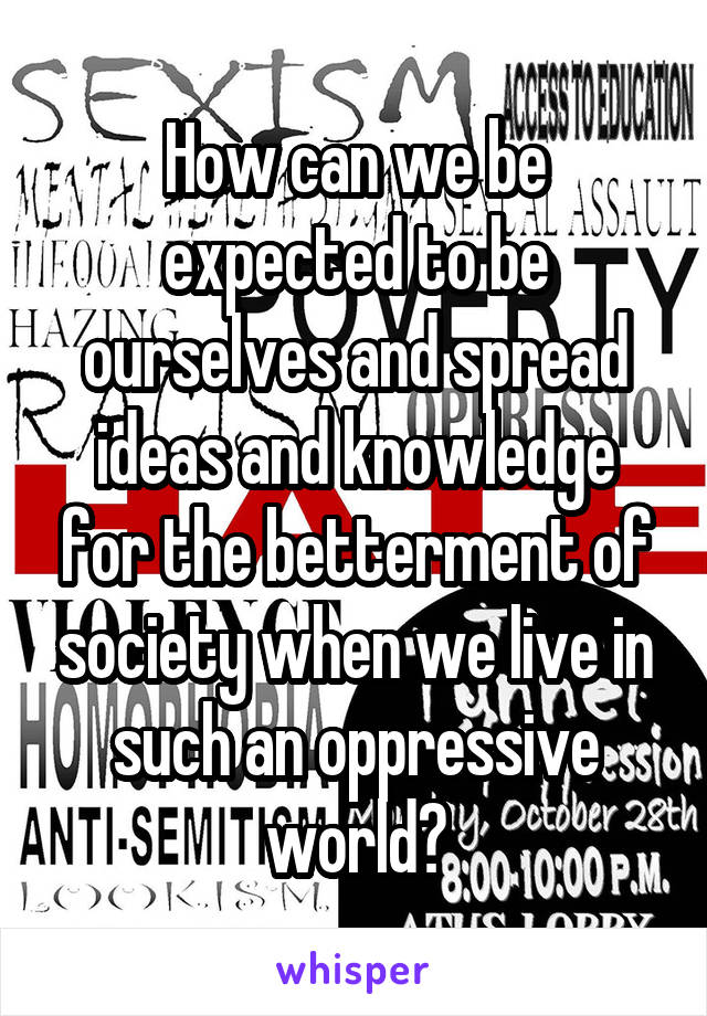 How can we be expected to be ourselves and spread ideas and knowledge for the betterment of society when we live in such an oppressive world?