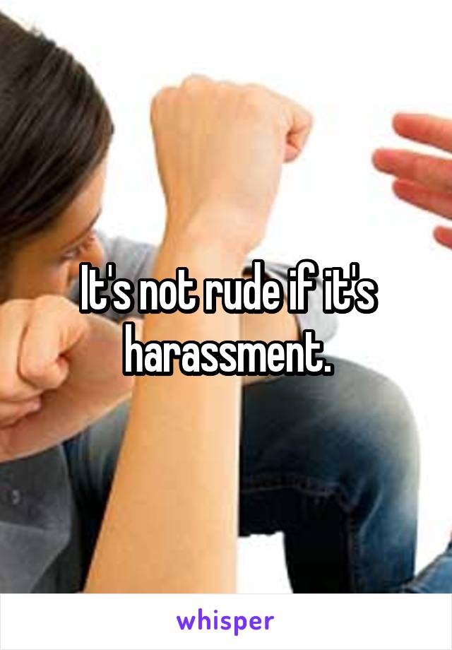 It's not rude if it's harassment.