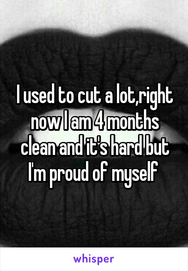 I used to cut a lot,right now I am 4 months clean and it's hard but I'm proud of myself 