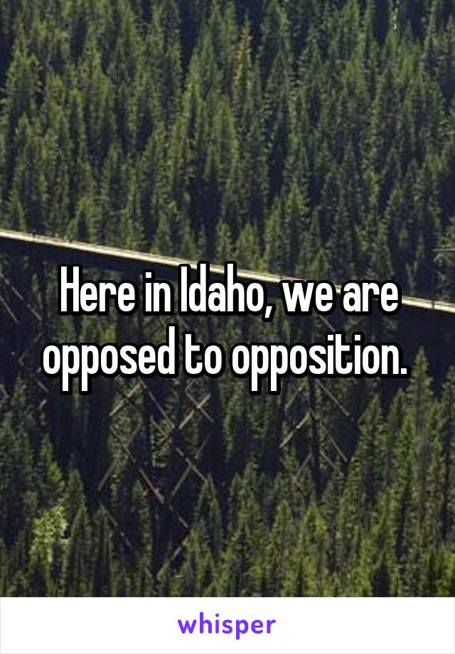 Here in Idaho, we are opposed to opposition. 