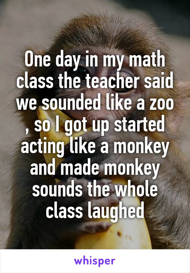 One day in my math class the teacher said we sounded like a zoo , so I got up started acting like a monkey and made monkey sounds the whole class laughed