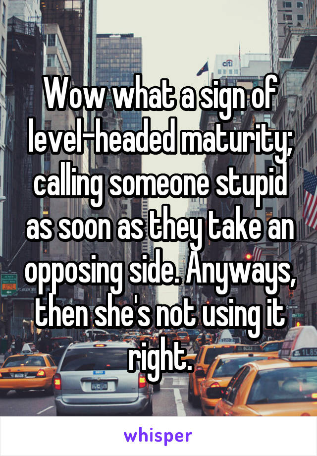 Wow what a sign of level-headed maturity; calling someone stupid as soon as they take an opposing side. Anyways, then she's not using it right.