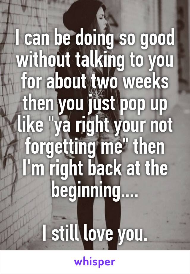 I can be doing so good without talking to you for about two weeks then you just pop up like "ya right your not forgetting me" then I'm right back at the beginning....

I still love you.