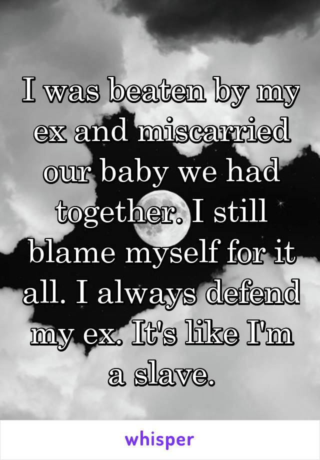 I was beaten by my ex and miscarried our baby we had together. I still blame myself for it all. I always defend my ex. It's like I'm a slave.