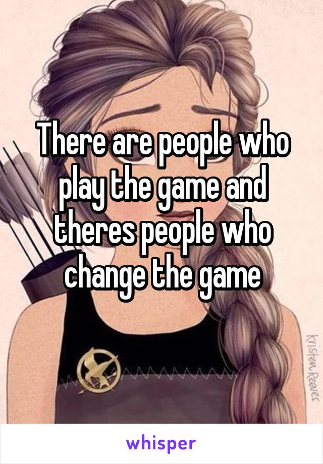 There are people who play the game and theres people who change the game
