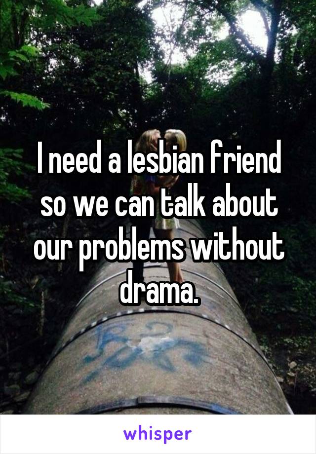 I need a lesbian friend so we can talk about our problems without drama.