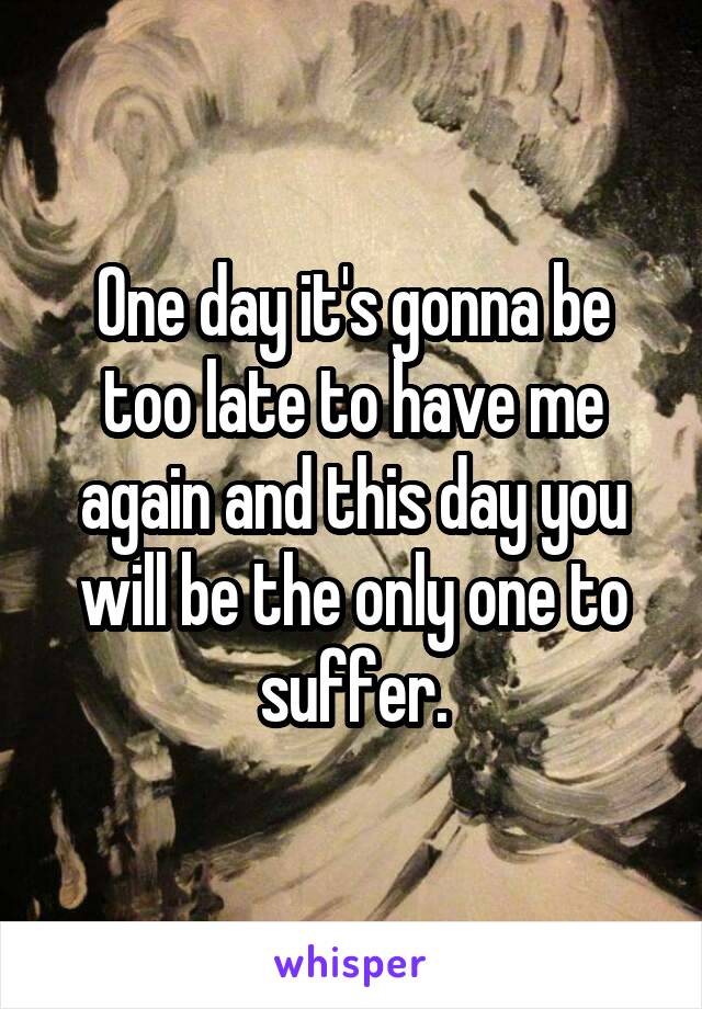 One day it's gonna be too late to have me again and this day you will be the only one to suffer.