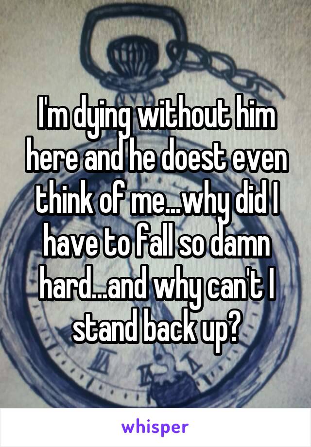 I'm dying without him here and he doest even think of me...why did I have to fall so damn hard...and why can't I stand back up?