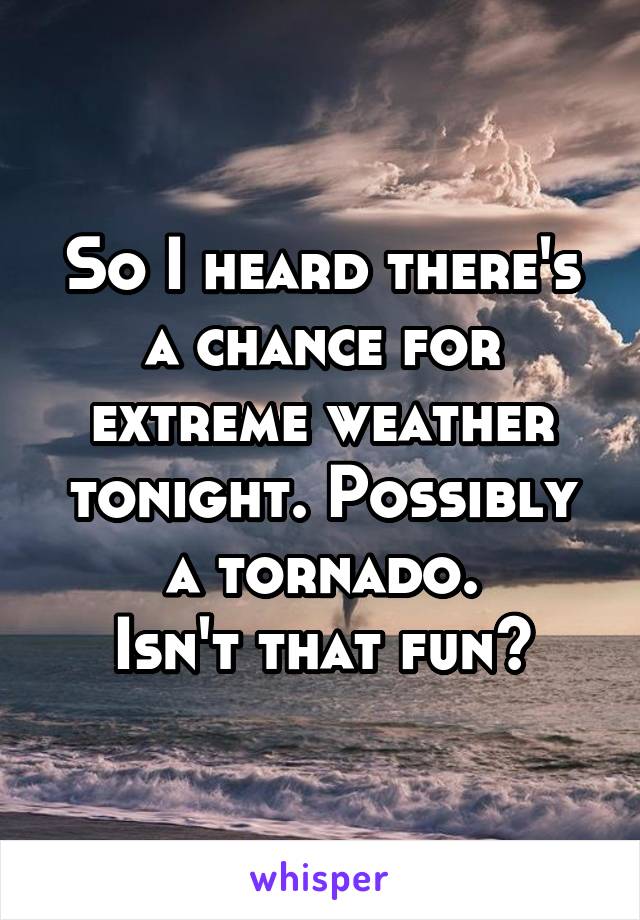 So I heard there's a chance for extreme weather tonight. Possibly a tornado.
Isn't that fun?