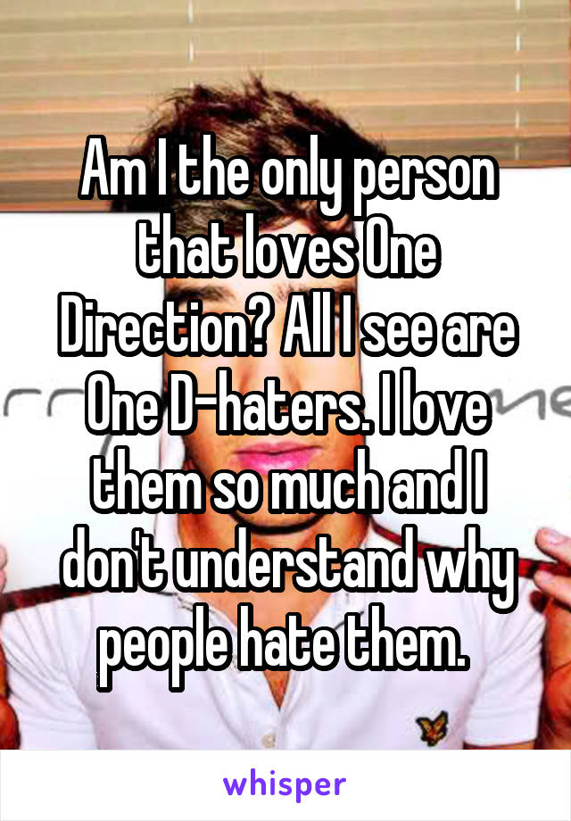 Am I the only person that loves One Direction? All I see are One D-haters. I love them so much and I don't understand why people hate them. 