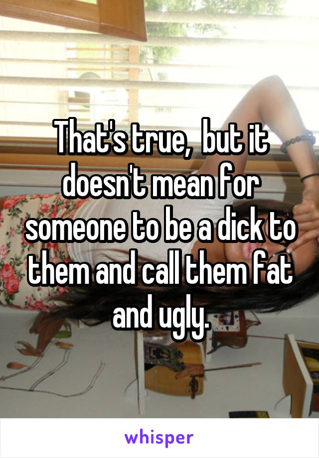 That's true,  but it doesn't mean for someone to be a dick to them and call them fat and ugly.