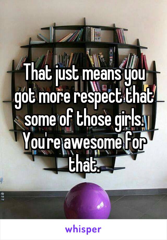 That just means you got more respect that some of those girls. You're awesome for that.