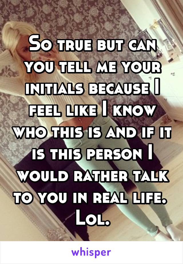 So true but can you tell me your initials because I feel like I know who this is and if it is this person I would rather talk to you in real life.  Lol.