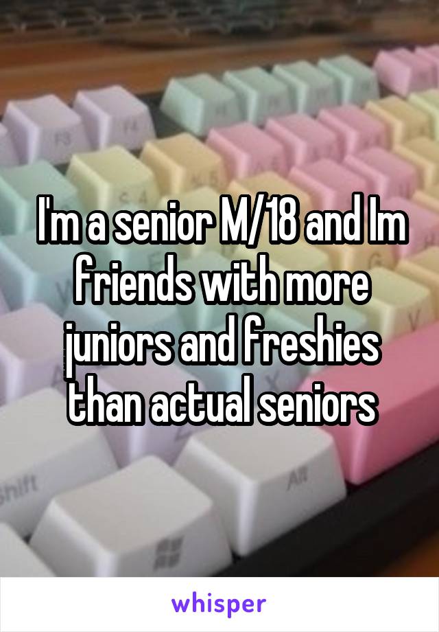 I'm a senior M/18 and Im friends with more juniors and freshies than actual seniors