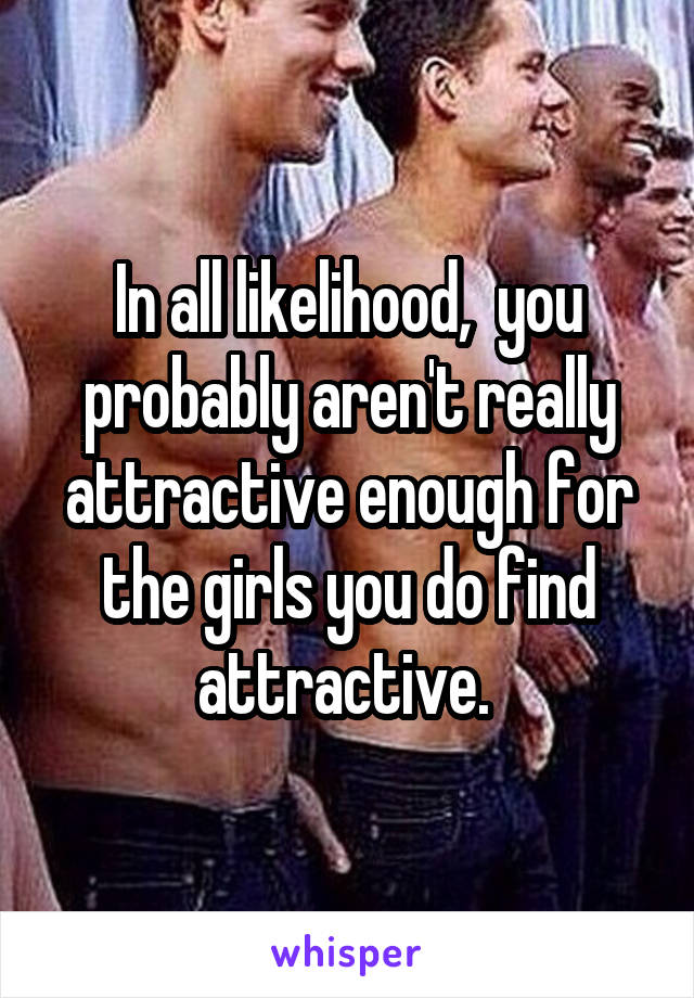 In all likelihood,  you probably aren't really attractive enough for the girls you do find attractive. 