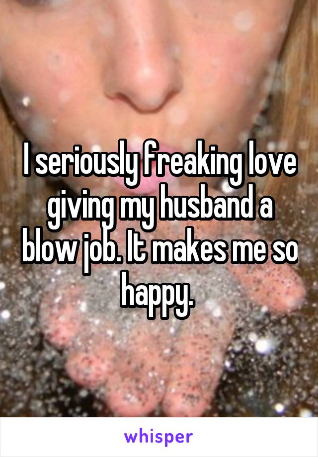 I seriously freaking love giving my husband a blow job. It makes me so happy. 