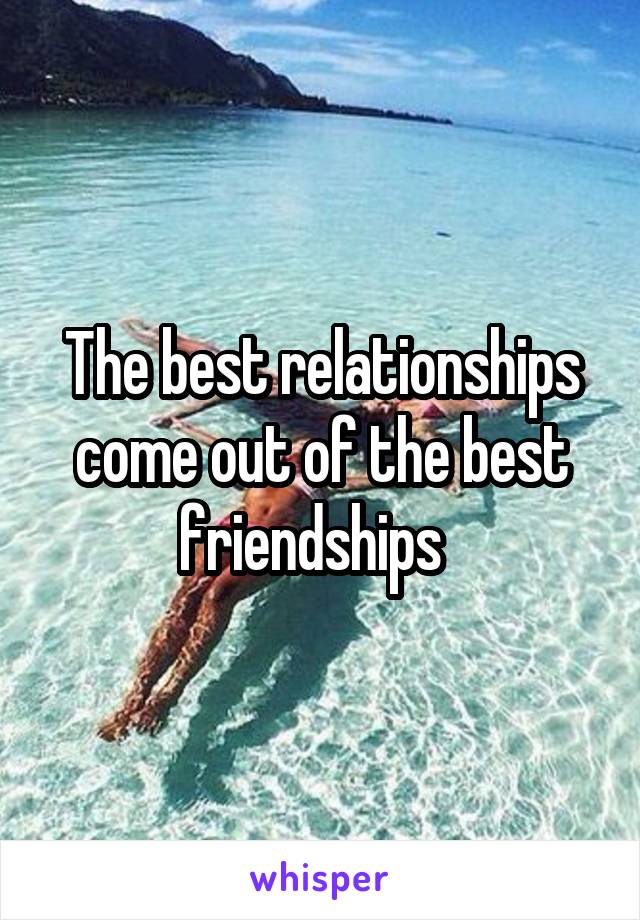 The best relationships come out of the best friendships  