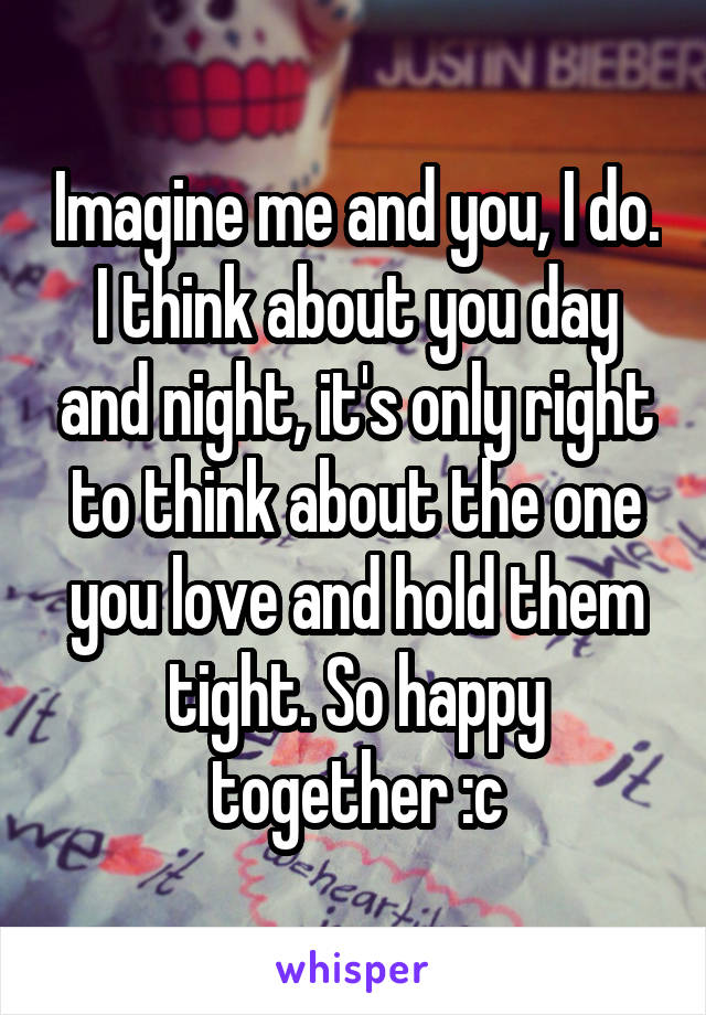 Imagine me and you, I do. I think about you day and night, it's only right to think about the one you love and hold them tight. So happy together :c