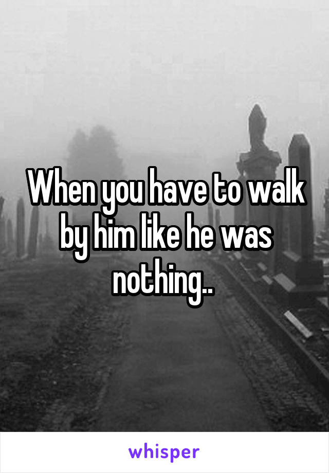 When you have to walk by him like he was nothing.. 