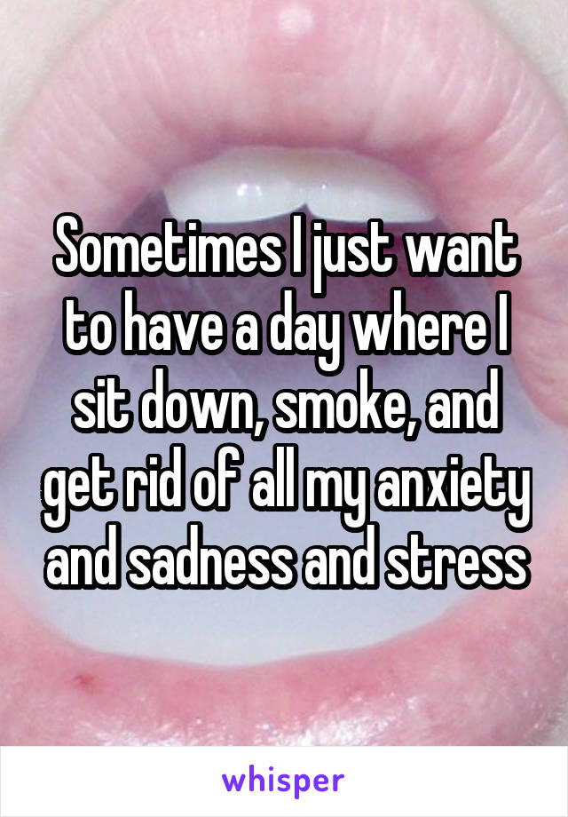 Sometimes I just want to have a day where I sit down, smoke, and get rid of all my anxiety and sadness and stress