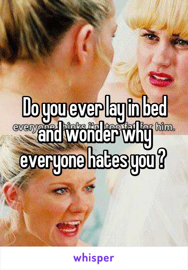 Do you ever lay in bed and wonder why everyone hates you ? 