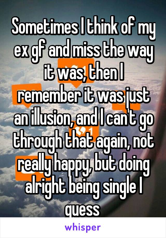 Sometimes I think of my ex gf and miss the way it was, then I remember it was just an illusion, and I can't go through that again, not really happy, but doing alright being single I guess 