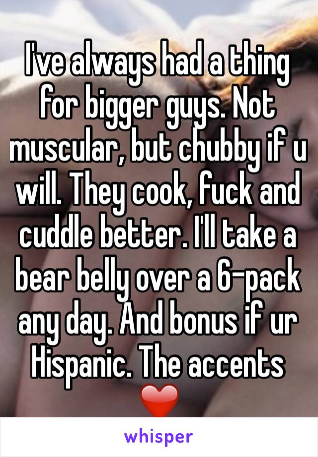 I've always had a thing for bigger guys. Not muscular, but chubby if u will. They cook, fuck and cuddle better. I'll take a bear belly over a 6-pack any day. And bonus if ur Hispanic. The accents ❤️