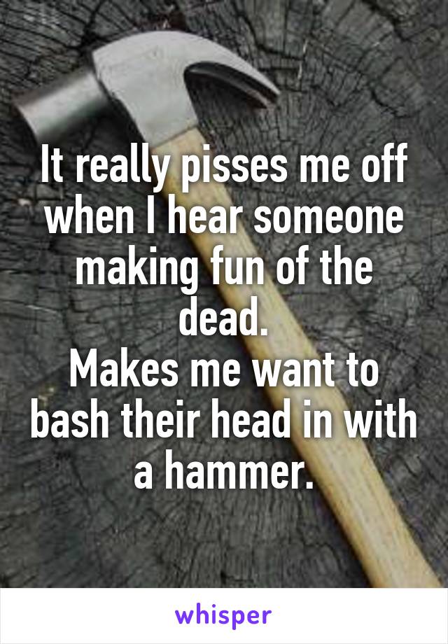 It really pisses me off when I hear someone making fun of the dead.
Makes me want to bash their head in with a hammer.