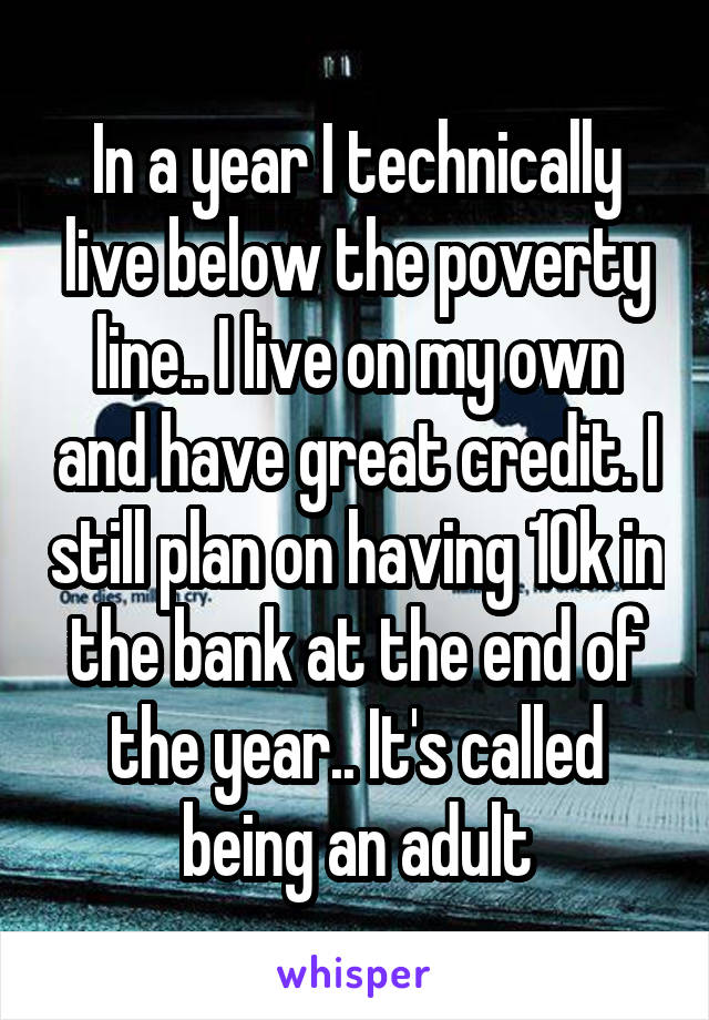 In a year I technically live below the poverty line.. I live on my own and have great credit. I still plan on having 10k in the bank at the end of the year.. It's called being an adult