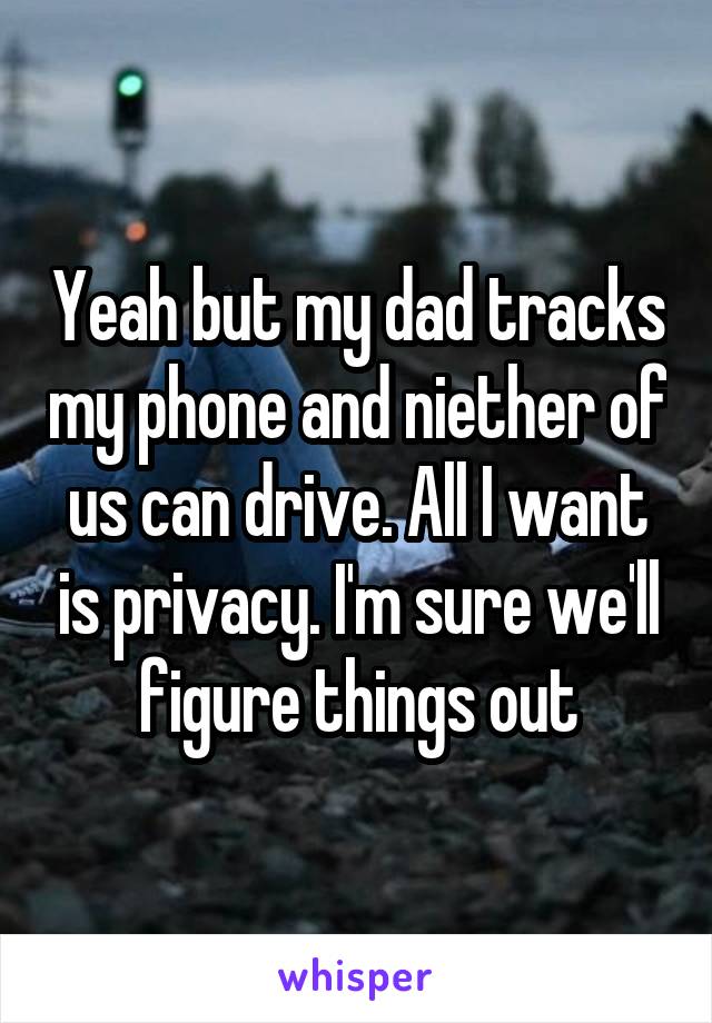 Yeah but my dad tracks my phone and niether of us can drive. All I want is privacy. I'm sure we'll figure things out