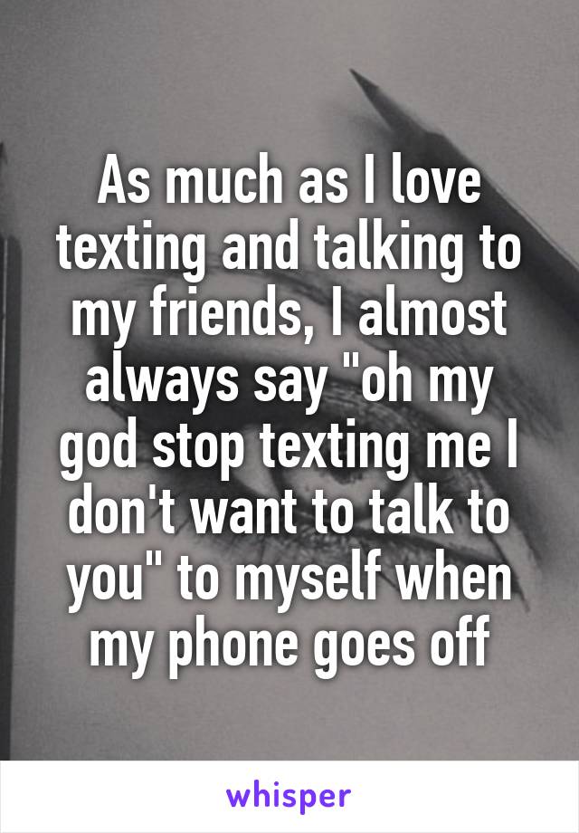 As much as I love texting and talking to my friends, I almost
always say "oh my god stop texting me I don't want to talk to you" to myself when my phone goes off