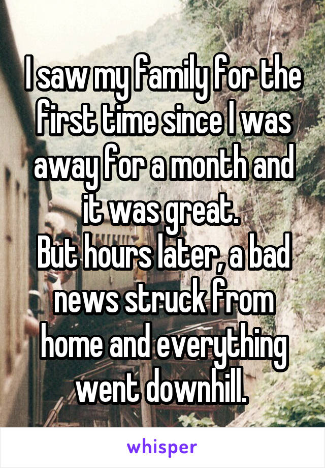 I saw my family for the first time since I was away for a month and it was great. 
But hours later, a bad news struck from home and everything went downhill. 