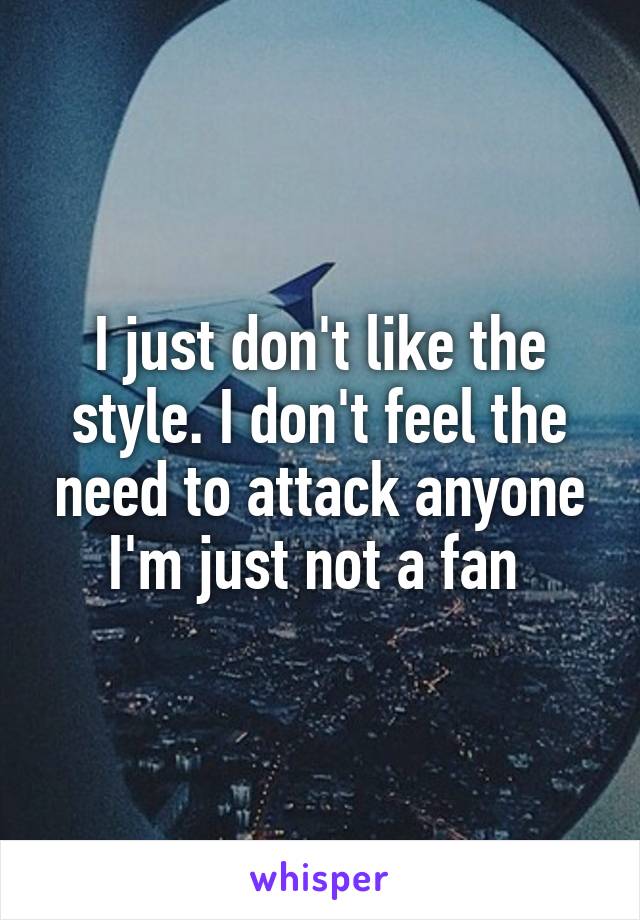 I just don't like the style. I don't feel the need to attack anyone I'm just not a fan 