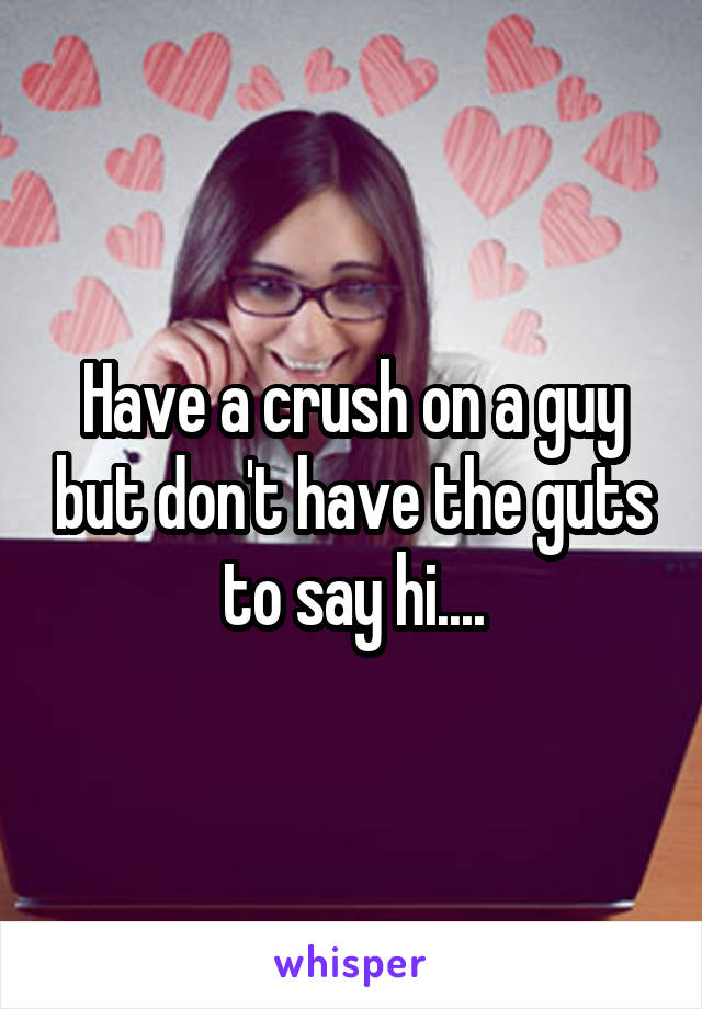 Have a crush on a guy but don't have the guts to say hi....