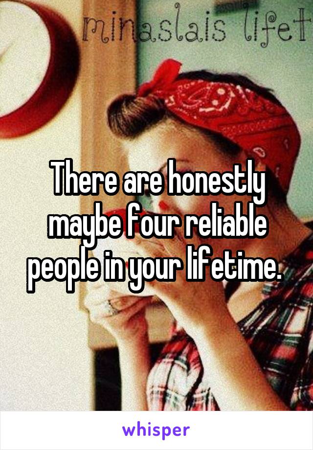 There are honestly maybe four reliable people in your lifetime. 