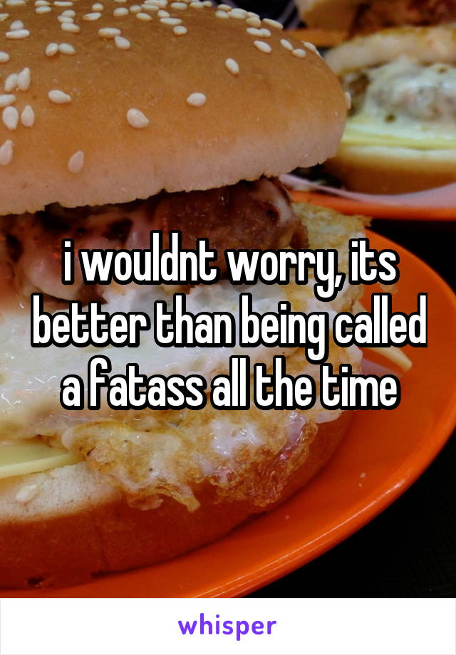 i wouldnt worry, its better than being called a fatass all the time