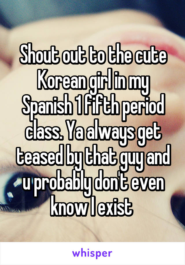 Shout out to the cute Korean girl in my Spanish 1 fifth period class. Ya always get teased by that guy and u probably don't even know I exist 