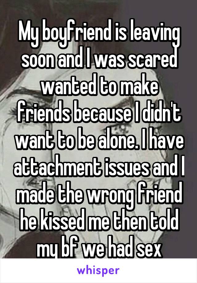 My boyfriend is leaving soon and I was scared wanted to make friends because I didn't want to be alone. I have attachment issues and I made the wrong friend he kissed me then told my bf we had sex